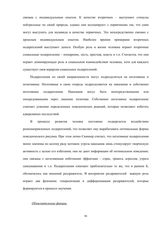 связана с индивидуальным опытом. К качестве вторичных – выступают стимулы
нейтральные по своей природе, однако они ассоциируют с первичными так, что сами
могут выступать для индивида в качестве первичных. Это непосредственно связано с
прошлым индивидуальным опытом. Наиболее яркими примерами вторичных
подкреплений выступают деньги. Особую роль в жизни человека играют вторичные
социальные подкрепления – поощрение, лесть, престиж, власть и т.п. Считается, что они
играют доминирующую роль в социальном взаимодействии человека, хотя для каждого
существует своя иерархия социальных подкреплений.
Подкрепления по своей направленности могут подразделяться на негативные и
позитивные. Негативные в свою очередь подразделяются на наказания и собственно
негативные подкрепления. Наказания могут быть непосредственными или
опосредованными через лишение позитива. Собственно негативное подкрепление
означает усвоение определенных поведенческих реакций, которые позволяют избегать
адверсивных последствий.
В процессе развития человек постоянно подвергается воздействию
разнонаправленных подкреплений, что позволяет ему вырабатывать оптимальные формы
поведенческого рисунка. При этом лично Скиннер считает, что негативные подкрепления
менее значимы по целому ряду мотивов: угроза наказания лишь стимулирует творческую
активность с целью его избегания; они не дают информации об оптимальном поведении;
они связаны с негативными побочными эффектами – страх, тревога, агрессия, утрата
самоуважения и т.п. Подкрепления означают приблизительно то же, что в раннем Б.
обозначалось как внешний раздражитель. В восприятии раздражителей важную роль
играют два феномена: генерализация и дифференциация раздражителей, которые
формируются в процессе научения.
Объяснительные фикции.
86
 