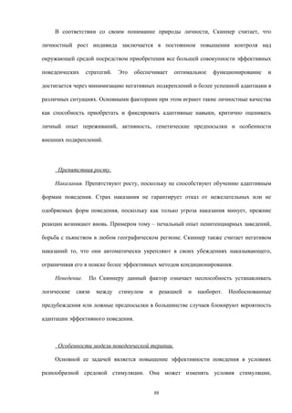 В соответствии со своим понимание природы личности, Скиннер считает, что
личностный рост индивида заключается в постоянном повышении контроля над
окружающей средой посредством приобретения все большей совокупности эффективных
поведенческих стратегий. Это обеспечивает оптимальное функционирование и
достигается через минимизацию негативных подкреплений и более успешной адаптации в
различных ситуациях. Основными факторами при этом играют такие личностные качества
как способность приобретать и фиксировать адаптивные навыки, критично оценивать
личный опыт переживаний, активность, генетические предпосылки и особенности
внешних подкреплений.
Препятствия росту.
Наказания. Препятствуют росту, поскольку не способствуют обучению адаптивным
формам поведения. Страх наказания не гарантирует отказ от нежелательных или не
одобряемых форм поведения, поскольку как только угроза наказания минует, прежние
реакции возникают вновь. Примером тому – печальный опыт пенитенциарных заведений,
борьба с пьянством в любом географическом регионе. Скиннер также считает негативом
наказаний то, что они автоматически укрепляют в своих убеждениях наказывающего,
ограничивая его в поиске более эффективных методов кондиционирования.
Неведение. По Скиннеру данный фактор означает неспособность устанавливать
логические связи между стимулом и реакцией и наоборот. Необоснованные
предубеждения или ложные предпосылки в большинстве случаев блокируют вероятность
адаптации эффективного поведения.
Особенности модели поведенческой терапии.
Основной ее задачей является повышение эффективности поведения в условиях
разнообразной средовой стимуляции. Она может изменять условия стимуляции,
88
 