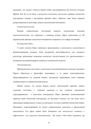 указывают, что модель личности Перлса может рассматриваться как антитеза взглядам
Фрейда. Как бы то ни было, в результате получилась достаточно стройная личностная
конструкция, которая к настоящему времени имеет, вероятно, даже более широкое
распространение во всем мире, нежели классический психоанализ.
Гештальтпсихология.
Вторым теоретическим источником является классическая немецкая
гештальтпсихология, что отразилось в названии модели. Перлс заимствовал из ГП
кардинальный принцип целостности восприятия и переносит его в сферу мотиваций.
Конструкция Райха.
У своего учителя Перлс заимствует представления о целостности, холистичности
функционирования человека. Идея внутренней целесообразности, как основного
регулятора организации поведения полностью соответствовала его представлениям о
внутренней позитивной природе сущности человеческой личности.
Экзистенциализм.
Принципиальное несогласие с каузальным психодинамическим подходом заставляет
Перлса обратиться к философии популярного в то время экзистенциализма.
Ориентированность на текущий момент, актуальные переживания стали главными
особенностями его терапевтической модели.
Можно сказать, что модель Перлса носила эклектический характер, однако,
эклектика сочеталась с глубоким анализом и все элементы органически
структурировались в целостную конструкцию. Перлс признавал композиционный
характер своей личностной конструкции, но постоянно отмечал, что она носит чисто
прикладную направленность и вовсе не претендует за статус стройной личностной теории.
Чрезмерное теоретизирование он считал отрицательным качеством в практической
деятельности. Его кредо можно было обозначить как максимально понятное и
эффективное для пациента взаимодействие. Он пишет: «Чем более непонятна для
96
 