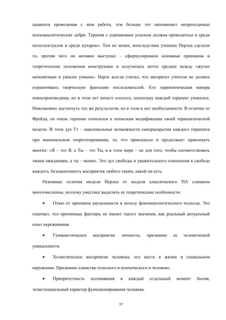 пациента проводимая с ним работа, тем больше это напоминает непроходимые
психоаналитические дебри. Терапия с одинаковым успехом должна проводиться и среди
интеллектуалов и среди кухарок». Тем не менее, впоследствии ученики Перлса сделали
то, против чего он активно выступал – сформулировали основные принципы и
теоретические положения конструкции и получилось нечто среднее между «жутко
непонятным и ужасно умным». Перлс всегда считал, что авторитет учителя не должен
ограничивать творческую фантазию последователей. Его терапевтическая манера
невоспроизводима, но в этом нет ничего плохого, поскольку каждый терапевт уникален.
Невозможно достигнуть тех же результатов, но в этом и нет необходимости. В отличие от
Фрейда, он очень терпимо относился к попыткам модификации своей терапевтической
модели. В этом дух Гт – максимальные возможности самораскрытия каждого терапевта
при минимальном теоретизировании, то, что привлекало и продолжает привлекать
многих: «Я – это Я, а Ты – это Ты, я в этом мире – не для того, чтобы соответствовать
твоим ожиданиям, а ты – моим». Это дух свободы и уважительного отношения к свободе
каждого, безоценочность восприятия любого таким, какой он есть.
Основные отличия модели Перлса от модели классического ПА слишком
многочисленны, поэтому уместнее выделить ее теоретические особенности:
• Отказ от принципа каузальности в пользу феноменологического подхода. Это
означает, что причинные факторы не имеют такого значения, как реальный актуальный
опыт переживания.
• Гуманистическое восприятие личности, признание ее человеческой
уникальности.
• Холистическое восприятие человека, его места в жизни и социальном
окружении. Признание единства телесного и психического в человеке.
• Приоритетность осознавания в каждый отдельный момент бытия,
экзистенциальный характер функционирования человека.
97
 