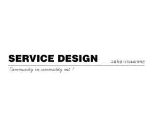SERVICE DESIGN
Community in commodity out !
교류학생 1270448 박예은
 