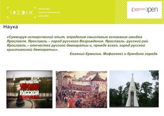 Наука
«Суммируя исторический опыт, определим смысловые основания имиджа
Ярославля. Ярославль – город русского Возрождения. Ярославль- русский рай.
Ярославль – отечество русской демократии и, прежде всего, город русской
христианской демократии».
Евгений Ермолин. Мифогенез и брендинг города
 
