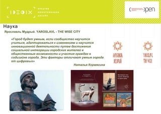 Наука
Ярославль Мудрый. YAROSLAVL - THE WISE CITY
«Город будет умным, если сообщество научится
учиться, адаптироваться к изменениям и научится
инновационной деятельности путем достижения
социальной интеграции городских жителей в
общественные возможности и участия граждан в
содизайне города. Эти факторы отличают умные города
от цифровых»
Наталья Кормягина
 