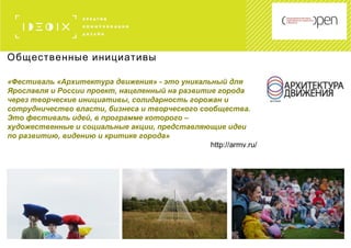 Общественные инициативы
«Фестиваль «Архитектура движения» - это уникальный для
Ярославля и России проект, нацеленный на развитие города
через творческие инициативы, солидарность горожан и
сотрудничество власти, бизнеса и творческого сообщества.
Это фестиваль идей, в программе которого –
художественные и социальные акции, представляющие идеи
по развитию, видению и критике города»
http://armv.ru/
 
