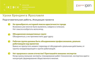 1
2
Не пренебрегать историей поиска идентичности города
Возможно уже многое было выявлено, найдено и описано.
Нет смысла изобретать велосипед.
Объединение инициативных групп
Объединяться, а не противостоять друг другу
Рабочая группа должна быть объединением профессионалов, реально
работающим над проектом
Важно не пропустить момент перехода от обсуждений к реальным действиям, от
группы координирующей к группе работающей.
Нет пророков в своем отечестве? Приглашайте внешних экспертов
Когда нужны внешние эксперты: планирование работ (технологии), экспертиза идей и
концепций, формирование общественного мнения.
3
Уроки брендинга Ярославля
.Подготовительная работа Инициация проекта
4
 