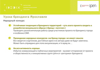 5
6
Устойчивая тенденция в брендинге территорий – суть всего проекта сводить к
разработке визуального образа («бренд = логотип»)
Проводить разъяснительную работу среди участников проекта по брендингу города
и особенно СМИ.
Проведение народных конкурсов «на бренд города» не имеет смысла
Все сведется к картинкам, достойные идеи и их авторы даже не будут замечены.
Может быть оправдано для этапа визуализации, и то вряд ли…
Не вся активность хороша
Избыток коммуникаций и публичных мероприятий – вызовет отторжение от проекта
и общественности, и инициативных групп (уйти от «риторики» брендинга)
7
Уроки брендинга Ярославля
Народный конкурс
 