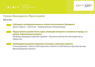 10 Соблюдать последовательность этапов классического брендинга
Цели и задачи – Стратегия – Коммуникации и визуализация
Лидер проекта должен быть один, имеющий авторитет и влияние в городе, а в
идеале и финансовые ресурсы
Проблема брендинга крупных городов – большое количество претендентов на
лидерство.
Необходимо разделять функции спонсора и заказчика проекта
Спонсор должен «найти в себе мужество» отойти от собственных пристрастий при
финансировании проекта.
Уроки брендинга Ярославля
Логотип
11
12
 
