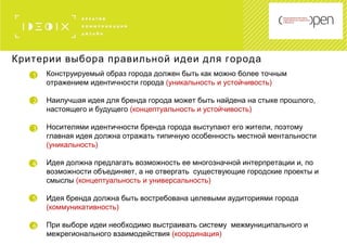 1
2
Конструируемый образ города должен быть как можно более точным
отражением идентичности города (уникальность и устойчивость)
Наилучшая идея для бренда города может быть найдена на стыке прошлого,
настоящего и будущего (концептуальность и устойчивость)
Носителями идентичности бренда города выступают его жители, поэтому
главная идея должна отражать типичную особенность местной ментальности
(уникальность)
Идея должна предлагать возможность ее многозначной интерпретации и, по
возможности объединяет, а не отвергать существующие городские проекты и
смыслы (концептуальность и универсальность)
Идея бренда должна быть востребована целевыми аудиториями города
(коммуникативность)
При выборе идеи необходимо выстраивать систему межмуниципального и
межрегионального взаимодействия (координация)
3
Критерии выбора правильной идеи для города
4
5
6
 