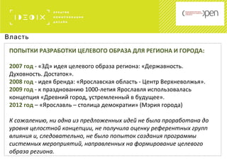 Власть
ПОПЫТКИ РАЗРАБОТКИ ЦЕЛЕВОГО ОБРАЗА ДЛЯ РЕГИОНА И ГОРОДА:
2007 год - «3Д» идея целевого образа региона: «Державность.
Духовность. Достаток».
2008 год - идея бренда: «Ярославская область - Центр Верхневолжья».
2009 год - к празднованию 1000-летия Ярославля использовалась
концепция «Древний город, устремленный в будущее».
2012 год – «Ярославль – столица демократии» (Мэрия города)
К сожалению, ни одна из предложенных идей не была проработана до
уровня целостной концепции, не получила оценку референтных групп
влияния и, следовательно, не было попыток создания программы
системных мероприятий, направленных на формирование целевого
образа региона.
 