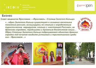 Бизнес
Совет меценатов Ярославии – «Ярославль - Столица Золотого Кольца»
«…образ Золотого Кольца существует в сознании нескольких
поколений россиян, ассоциируясь не столько с определенным
туристическим маршрутом, сколько с «настоящей Россией», ее
древними городами, традициями и духовным богатством нации…
Образ Столица Золотого Кольца подразумевает единство древних
городов под началом наиболее успешного и перспективного среди
них – Ярославля…»
 