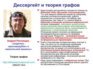 Диссергейт и теория графов
 Идея [графа диссергейта] становится похожа на
байесову сеть признаков плагиаторства.
Т.е. для каждого свойства пациента (например,
наличие оппонента-плагиатора, работа
оппонентом у плагиатора, что-нибудь про
публикации, про тему и т.п.) можно ввести
байесово отношение условных вероятностей,
которое показывает, насколько присутствие
этого свойства увеличивает апостериорную
вероятность пациента быть плагиатором по
сравнению с отсутствием свойства.
Отношения можно получать из имеющихся
экспериментальных данных по проверке
диссертаций. Результат – автоматическое
определение подозрительных диссертаций
по формальным параметрам.
 Ещё в этом методе интересная вещь состоит в
том, что если он по косвенным признакам
достаточно уверенно классифицировал
диссертантов, он может это использовать для
уточнения [самих] байесовых отношений. То
есть использовать саму конфигурацию сети
диссертантов для обучения на основе
затравочной информации, полученной ручной
проверкой (с) А. Круглов
 Надо сразу переходить к нейронным сетям. При
достаточной статистике диссеров можно сделать
их обучаемыми (с) Ростовцев
Андрей Ростовцев,
создатель
«диссерорубки» и
«красильной машины»
Теория графов
http://afrikanbo.livejournal.com/
299327.html
 