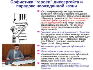Софистика “героев” диссергейта и
парадокс неожиданной казни
 «Это утверждение [о несуществовании
ВАКовских публикаций фигурантов дела о
«даниловском совете»] сомнительно само по
себе в силу прежде всего бессмысленности
подобной фальсификации: это слишком
легко проверяется и не имеет никакого
содержательного смысла, так как риск
слишком велик [выделение наше]» (С.
Черняховский).
 Сознание узника ≈ здравый смысл общества.
Рассуждение узника «Меня не могут казнить
в воскресенье, так как я к тому времени буду
об этом знать» и т.д. ≈ «Поскольку теперь
есть E-library, подделка невозможна, ибо
будет тут же обнаружена».
 Указание несуществующих публикаций ≈
казнь
 Жулики-фальсификаторы ≈ прокурор.
 «Зачем проверять подлинность публикаций,
если очевидно, что такая подделка
невозможна, ибо может быть элементарно
раскрыта?» Логический круг.
 Именно логика позволяет вычленять
софистические схемы и эффективно с ними
бороться.
 