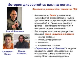 История диссергейта: взгляд логика
Сергей Шпилькин
Констатин
Сонин
Хронология диссергейта: торжество ГДМ
• Анализ списка Seato: установление
«многофакторной корреляции» («узкий
круг» оппонентов, организаций, «печать»
монографий в «Прометее», свойства
файлов – одинаковые изготовители и
авторы последних изменений).
• Эта история легко реконструируется с
помощью языка индуктивной логики:
– «метод сходства»
– «таблицы присутствия»
– «аналогия»
– «переносимый признак»
• «Первая гипотеза “Леверье”»: «группа
прикрытия» имеет непосредственное
отношение к самому даниловскому
совету. Блестяще подтвердилась.
Лариса
Галамага
 