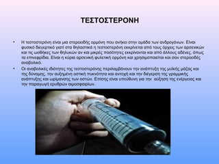 ΤΕΣΤΟΣΤΕΡΟΝΗ
• Η τεστοστερόνη είναι μια στεροειδής ορμόνη που ανήκει στην ομάδα των ανδρογόνων. Είναι
φυσικό διεγερτικό γιατί στα θηλαστικά η τεστοστερόνη εκκρίνεται από τους όρχεις των αρσενικών
και τις ωοθήκες των θηλυκών αν και μικρές ποσότητες εκκρίνονται και από άλλους αδένες, όπως
τα επινεφρίδια. Είναι η κύρια αρσενική φυλετική ορμόνη και χρησιμοποιείται και σαν στεροειδές
αναβολικό.
• Οι αναβολικές ιδιότητες της τεστοστερόνης περιλαμβάνουν την ανάπτυξη της μυϊκής μάζας και
της δύναμης, την αυξημένη οστική πυκνότητα και αντοχή και την διέγερση της γραμμικής
ανάπτυξης και ωρίμανσης των οστών. Επίσης είναι υπεύθυνη για την αύξηση της ενέργειας και
την παραγωγή ερυθρών αιμοσφαιρίων.
 