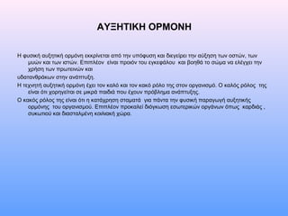ΑΥΞΗΤΙΚΗ ΟΡΜΟΝΗ
Η φυσική αυξητική ορμόνη εκκρίνεται από την υπόφυση και διεγείρει την αύξηση των οστών, των
μυών και των ιστών. Επιπλέον είναι προιόν του εγκεφάλου και βοηθά το σώμα να ελέγχει την
χρήση των πρωτεινών και
υδατανθράκων στην ανάπτυξη.
Η τεχνητή αυξητική ορμόνη έχει τον καλό και τον κακό ρόλο της στον οργανισμό. Ο καλός ρόλος της
είναι ότι χορηγείται σε μικρά παιδιά που έχουν πρόβλημα ανάπτυξης.
Ο κακός ρόλος της είναι ότι η κατάχρηση σταματά για πάντα την φυσική παραγωγή αυξητικής
ορμόνης του οργανισμού. Επιπλέον προκαλεί διόγκωση εσωτερικών οργάνων όπως καρδιάς ,
συκωτιού και διασταλμένη κοιλιακή χώρα.
 