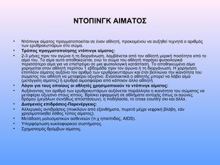 ΝΤΟΠΙΝΓΚ ΑΙΜΑΤΟΣ
• Ντόπινγκ αίματος πραγματοποιείται σε έναν αθλητή, προκειμένου να αυξηθεί τεχνητά ο αριθμός
των ερυθροκυττάρων στο σώμα.
• Τρόπος πραγματοποίησης ντόπινγκ αίματος:
• 2-3 μήνες πριν τον αγώνα ή τη διοργάνωση, λαμβάνεται από τον αθλητή μερική ποσότητα από το
αίμα του. Το αίμα αυτό αποθηκεύεται, ενώ το σώμα του αθλητή παράγει φυσιολογικά
περισσότερο αίμα για να επιστρέψει σε μια φυσιολογική κατάσταση. Το αποθηκευμένο αίμα
χορηγείται στον αθλητή περίπου 1 εβδομάδα πριν τον αγώνα ή τη διοργάνωση. Η χορήγηση
επιπλέον αίματος αυξάνει τον αριθμό των ερυθροκυττάρων και έτσι βελτιώνει την ικανότητα του
σώματος του αθλητή να μεταφέρει οξυγόνο. Εναλλακτικά ο αθλητής μπορεί να λάβει αίμα
(μετάγγιση αίματος) ή ερυθρά αιμοσφαίρια από κάποιον άλλο αθλητή.
• Λόγοι για τους οποίους οι αθλητές χρησιμοποιούν το ντόπινγκ αίματος:
• Αυξάνοντας τον αριθμό των ερυθροκυττάρων αυξάνεται παράλληλα η ικανότητα του σώματος να
μεταφέρει οξυγόνο στους ιστούς. Βρίσκει εφαρμογή σε αθλήματα αντοχής όπως οι αγώνες
δρόμου (μεγάλων συνήθως αποστάσεων), η ποδηλασία, το cross country σκι και άλλα.
• Δυσμενείς επιδράσεις-Παρενέργειες:
• Αλλεργικές αντιδράσεις (ποικίλουν από εξανθήματα, πυρετό μέχρι νεφρική βλάβη, εάν
χρησιμοποιηθεί λάθος τύπος αίματος).
• Μετάδοση μολυσματικών ασθενειών (π.χ ηπατίτιδας, AIDS).
• Υπερφόρτωση κυκλοφορικού συστήματος.
• Σχηματισμός θρόμβων αίματος.
 