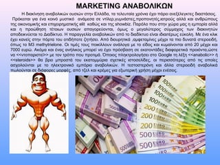 MARKETING ΑΝΑΒΟΛΙΚΩΝ
Η διακίνηση αναβολικών ουσιών στην Ελλάδα, τα τελευταία χρόνια έχει πάρει ανεξέλεγκτες διαστάσεις.
Πρόκειται για ένα κοινό μυστικό ανάμεσα σε ντίλερ,γυμνάστες,προπονητές,ιατρούς αλλά και ανθρώπους
της οικονομικής και επιχειρηματικής elit καθώς και της showbiz. Παρόλο που στην χώρα μας η εμπορία αλλά
και η προώθηση τέτοιων ουσιών απαγορεύονται, όμως ο μεγαλύτερος σύμμαχος των διακινητών
αποδεικνύεται το Διαδίκτυο. Η παραγγελία αναβολικών από το διαδίκτυο είναι ιδιαιτέρως εύκολη. Με ένα κλικ
έχει κανείς στην πόρτα του οτιδήποτε ζητήσει. Από διουρητικά ,αμφεταμίνες μέχρι τα πιο δυνατά στεροειδή,
όπως το Μ3 methytrielone. Οι τιμές τους ποικίλλουν ανάλογα με το είδος και κυμαίνονται από 20 μέχρι και
7000 ευρώ. Ακόμα και ένας ανήλικος μπορεί να έχει πρόσβαση σε εκατοντάδες διαφορετικά προιόντα,ώστε
να <<ντοπαριστεί>> με τον τρόπο που προτιμά. Όποιος πληκτρολογήσει στο Google τη λέξη <<anabolic>> ή
<<steroids>> θα βρει μπροστά του εκατομμύρια σχετικές ιστοσελίδες, οι περισσότερες από τις οποίες
ασχολούνται με το ηλεκτρονικό εμπόριο αναβολικών. Η τεστοστερόνη και άλλα στεροειδή αναβολικά
πωλούνται σε διάφορες μορφές, από τζελ και κρέμες για εξωτερική χρήση μέχρι ενέσεις.
 