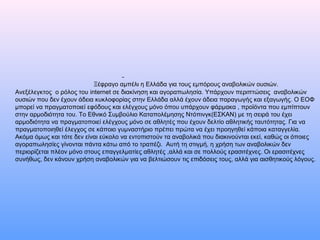 Ξέφραγο αμπέλι η Ελλάδα για τους εμπόρους αναβολικών ουσιών.
Ανεξέλεγκτος ο ρόλος του internet σε διακίνηση και αγοραπωλησία. Υπάρχουν περιπτώσεις αναβολικών
ουσιών που δεν έχουν άδεια κυκλοφορίας στην Ελλάδα αλλά έχουν άδεια παραγωγής και εξαγωγής. Ο ΕΟΦ
μπορεί να πραγματοποιεί εφόδους και ελέγχους μόνο όπου υπάρχουν φάρμακα , προϊόντα που εμπίπτουν
στην αρμοδιότητα του. Το Εθνικό Συμβούλιο Καταπολέμησης Ντόπινγκ(ΕΣΚΑΝ) με τη σειρά του έχει
αρμοδιότητα να πραγματοποιεί ελέγχους μόνο σε αθλητές που έχουν δελτίο αθλητικής ταυτότητας. Για να
πραγματοποιηθεί έλεγχος σε κάποιο γυμναστήριο πρέπει πρώτα να έχει προηγηθεί κάποια καταγγελία.
Ακόμα όμως και τότε δεν είναι εύκολο να εντοπιστούν τα αναβολικά που διακινούνται εκεί, καθώς οι όποιες
αγοραπωλησίες γίνονται πάντα κάτω από το τραπέζι. Αυτή τη στιγμή, η χρήση των αναβολικών δεν
περιορίζεται πλέον μόνο στους επαγγελματίες αθλητές ,αλλά και σε πολλούς ερασιτέχνες. Οι ερασιτέχνες
συνήθως, δεν κάνουν χρήση αναβολικών για να βελτιώσουν τις επιδόσεις τους, αλλά για αισθητικούς λόγους.
 