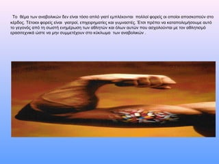 Το θέμα των αναβολικών δεν είναι τόσο απλό γιατί εμπλέκονται πολλοί φορείς οι οποίοι αποσκοπούν στο
κέρδος. Τέτοιοι φορείς είναι γιατροί, επιχειρηματίες και γυμναστές. Έτσι πρέπει να καταπολεμήσουμε αυτό
το γεγονός από τη σωστή ενημέρωση των αθλητών και όλων αυτών που ασχολούνται με τον αθλητισμό
ερασιτεχνικά ώστε να μην συμμετέχουν στο κύκλωμα των αναβολικών .
 