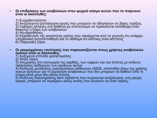 • Οι επιδράσεις των αναβολικών στον ψυχικό κόσμο αυτών που τα παίρνουν
είναι οι ακόλουθες:
1) Ευερεθιστικότητα
2) Ανεξέλεγκτα ξεσπάσματα οργής που μπορούν να οδηγήσουν σε βίαιες πράξεις
3) Σοβαρές αλλαγές στη διάθεση με αποτέλεσμα να προκαλείται κατάθλιψη όταν
διακοπεί η λήψη των αναβολικών
4) Ψευδαισθήσεις
5) Εξασθένηση της ικανότητας κρίσης που προέρχεται από το γεγονός ότι υπάρχει
υπερβολική αυτοπεποίθηση και το αίσθημα ότι κάποιος είναι αήττητος
6) Παρανοϊκή ζήλια
• Οι μακροχρόνιες επιπλοκές που παρουσιάζονται στους χρήστες αναβολικών
ουσιών είναι οι ακόλουθες:
1) Αυξημένα επίπεδα χοληστερόλης
2) Ψηλή πίεση
3) Ανωμαλίες στη λειτουργία της καρδίας, των νεφρών και του ήπατος με κίνδυνο
πρόκλησης ασθενειών των οργάνων αυτών
4) Κίνδυνος μετάδοσης μολυσματικών ασθενειών (AIDS, ηπατίτιδα) λόγω της χρήσης
κοινών βελονών για τη χορήγηση αναβολικών που δεν μπορούν να δοθούν από το
στόμα αλλά μόνο δια μέσου ένεσης
5) Κίνδυνος δηλητηρίασης διότι προϊόντα που πωλούνται ανεξέλεγκτα, στη μαύρη
αγορά, μπορούν να περιέχουν άλλες ουσίες που δυνατόν να είναι τοξικές.
 