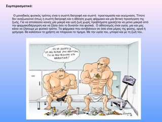 Συμπερασματικά:
Ο μοναδικός φυσικός τρόπος είναι η σωστή διατροφή και σωστή προετοιμασία και εκγύμναση. Τίποτε
δεν αναζωογονεί όπως η σωστή διατροφή και η άθληση χωρίς φάρμακα και μία θετική προσέγγιση της
ζωής. Για να απολαύσει κανείς μία μακρά και υγιή ζωή χωρίς προβλήματα χρειάζεται να μείνει μακριά από
την φαρμακοδιέργερση και να ζήσει όσο το δυνατόν πιο φυσικά. Ο αθλητισμός είναι υγεία, μια και μας
κάνει να ζήσουμε με φυσικό τρόπο. Τα φάρμακα που αντιβαίνουν σε όσα είναι μέρος της φύσης, αργά ή
γρήγορα, θα καλέσουν το χρήστη να πληρώνει το τίμημα. Με την υγεία του, μπορεί και με τη ζωή του..
 