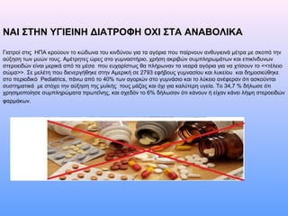 ΝΑΙ ΣΤΗΝ ΥΓΙΕΙΝΗ ΔΙΑΤΡΟΦΗ ΟΧΙ ΣΤΑ ΑΝΑΒΟΛΙΚΑ
Γιατροί στις ΗΠΑ κρούουν το κώδωνα του κινδύνου για τα αγόρια που παίρνουν ανθυγιεινά μέτρα με σκοπό την
αύξηση των μυών τους. Αμέτρητες ώρες στο γυμναστήριο, χρήση ακριβών συμπληρωμάτων και επικίνδυνων
στεροειδών είναι μερικά από τα μέσα που ευχαρίστως θα πλήρωναν τα νεαρά αγόρια για να χτίσουν το <<τέλειο
σώμα>>. Σε μελέτη που διενεργήθηκε στην Αμερική σε 2793 εφήβους γυμνασίου και λυκείου και δημοσιεύθηκε
στο περιοδικό Pediatrics, πάνω από το 40% των αγοριών στο γυμνάσιο και το λύκειο ανέφεραν ότι ασκούνται
συστηματικά με στόχο την αύξηση της μυϊκής τους μάζας και όχι για καλύτερη υγεία. Το 34,7 % δήλωσε ότι
χρησιμοποίησε συμπληρώματα πρωτεΐνης, και σχεδόν το 6% δήλωσαν ότι κάνουν ή είχαν κάνει λήψη στεροειδών
φαρμάκων.
 