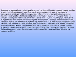 Οι γιατροί το χαρακτηρίζουν <<εθνικό φαινόμενο>> ότι ένα τόσο πολύ μεγάλο ποσοστό αγοριών ασκείται
με σκοπό την αύξηση των μυών τους. Επίσης από τα αποτελέσματα της έρευνας φάνηκε ότι τα
παχύσαρκα και υπέρβαρα παιδιά είχαν μεγαλύτερες πιθανότητες να κάνουν χρήση συμπληρωμάτων
πρωτεΐνης και στεροειδών. Το θέμα ευαισθητοποίησε επιστήμονες του χώρου στην Αμερική όπως ο
καθηγητής ψυχιατρικής στο Harvard, Dr Harrison Pope ο οποίος δήλωσε ότι υπάρχει μια εντυπωσιακή
αλλαγή απέναντι στην ανδρική εικόνα σώματος τα τελευταία χρόνια. Αντίστοιχα, ο Dr Shalender Bhasin,
καθηγητής ιατρικής στο πανεπιστήμιο της Βοστώνης ανέφερε πως <<Το πρόβλημα με τα συμπληρώματα
έγκειται στο ότι είναι πολύ δύσκολο να γνωρίζουμε τι περιέχουν>>. Παρόλα αυτά, η συνεχής συνεργασία
αθλητών παγκόσμιας κλάσης και των βιομηχανιών που προμηθεύουν στην αγορά στεροειδή είναι μια
πετυχημένη <<συνταγή>> για να προσελκύσουν περισσότερα άτομα. Στη σύγχρονη κοινωνία, έχει δοθεί
ιδιαίτερη έμφαση στην υγιεινή διατροφή, που όχι μόνο εξασφαλίζει την υγεία αλλά και βελτιώνει την
σωματική απόδοση.
 