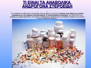 ΤΙ ΕΤΙ ΕIIΝΑΙ ΤΑ ΑΝΑΒΟΛΙΚΑΝΑΙ ΤΑ ΑΝΑΒΟΛΙΚΑ
ΑΝΔΡΟΓΟΝΑ ΣΤΕΡΟΕΙΔΗΑΝΔΡΟΓΟΝΑ ΣΤΕΡΟΕΙΔΗ
Τα αναβολικά ανδρογόνα στεροειδή είναι φυσικές ή τεχνητές ενώσεις που δρουν με τρόπο
παρόμοιο με την ορμόνη τεστοστερόνη. Η τεστοστερόνη προκαλεί την ανάπτυξη των
ανδρικών χαρακτηριστικών του φύλου (ανδρογόνος δράση) και τη σταδιακή αύξηση του μυϊκού
ιστού (αναβολική δράση).
 
