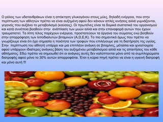 Ο ρόλος των υδατανθράκων είναι η απόκτηση γλυκογόνου στους μύες, δηλαδή ενέργεια, που στην
περίπτωση των αθλητών πρέπει να είναι αυξημένη αφού δεν κάνουν απλές κινήσεις αλλά γυμνάζονται,
γεγονός που αυξάνει το μεταβολισμό (καύσεις). Οι πρωτεΐνες είναι τα δομικά συστατικά του οργανισμού
και κατά συνέπεια βοηθούν στην ανάπλαση των μυών αλλά και στην επαναφορά αυτών που έχουν
τραυματιστεί. Τα λίπη τέλος παρέχουν ενέργεια, προστατεύουν τα όργανα του σώματος ενώ βοηθούν
στην απορρόφηση των λιποδιαλυτών βιταμινών (Α,D,E,K). Το πιο σημαντικό όμως που πρέπει να
γνωρίζουμε είναι ότι έχει σημασία η ποιότητα των τροφών που επιλέγουμε για τη διατήρηση της υγείας.
Στην περίπτωση του αθλητή υπάρχει και μια επιπλέον ανάγκη σε βιταμίνες, μέταλλα και ιχνοστοιχεία
αφού υπάρχουν ιδιαίτερες ανάγκες βάση του αυξημένου μεταβολισμού αλλά και τις απαιτήσεις του κάθε
αθλήματος. Εδώ πρέπει να σημειωθεί ότι οι ανάγκες αυτές δεν καλύπτονται μόνο από τα συμπληρώματα
διατροφής αφού μόνο το 30% αυτών απορροφάται. Έτσι η κύρια πηγή πρέπει να είναι η υγιεινή διατροφή
και μόνο αυτή !!!
 