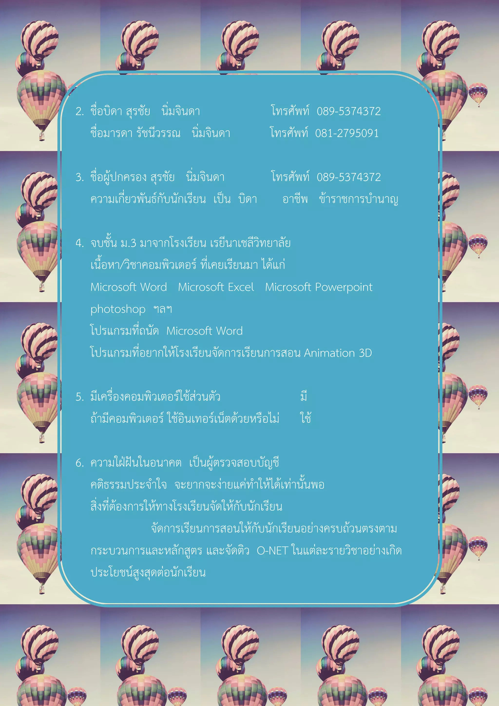 2. ชื่อบิดา สุรชัย นิ่มจินดา โทรศัพท 089-5374372
ชื่อมารดา รัชนีวรรณ นิ่มจินดา โทรศัพท 081-2795091
3. ชื่อผูปกครอง สุรชัย นิ่มจินดา โทรศัพท 089-5374372
ความเกี่ยวพันธกับนักเรียน เปน บิดา อาชีพ ขาราชการบํานาญ
4. จบชั้น ม.3 มาจากโรงเรียน เรยีนาเชลีวิทยาลัย
เนื้อหา/วิชาคอมพิวเตอร ที่เคยเรียนมา ไดแก
Microsoft Word Microsoft Excel Microsoft Powerpoint
photoshop ฯลฯ
โปรแกรมที่ถนัด Microsoft Word
โปรแกรมที่อยากใหโรงเรียนจัดการเรียนการสอน Animation 3D
5. มีเครื่องคอมพิวเตอรใชสวนตัว มี
ถามีคอมพิวเตอร ใชอินเทอรเน็ตดวยหรือไม ใช
6. ความใฝฝนในอนาคต เปนผูตรวจสอบบัญชี
คติธรรมประจําใจ จะยากจะงายแคทําใหไดเทานั้นพอ
สิ่งที่ตองการใหทางโรงเรียนจัดใหกับนักเรียน
จัดการเรียนการสอนใหกับนักเรียนอยางครบถวนตรงตาม
กระบวนการและหลักสูตร และจัดติว O-NET ในแตละรายวิชาอยางเกิด
ประโยชนสูงสุดตอนักเรียน
 