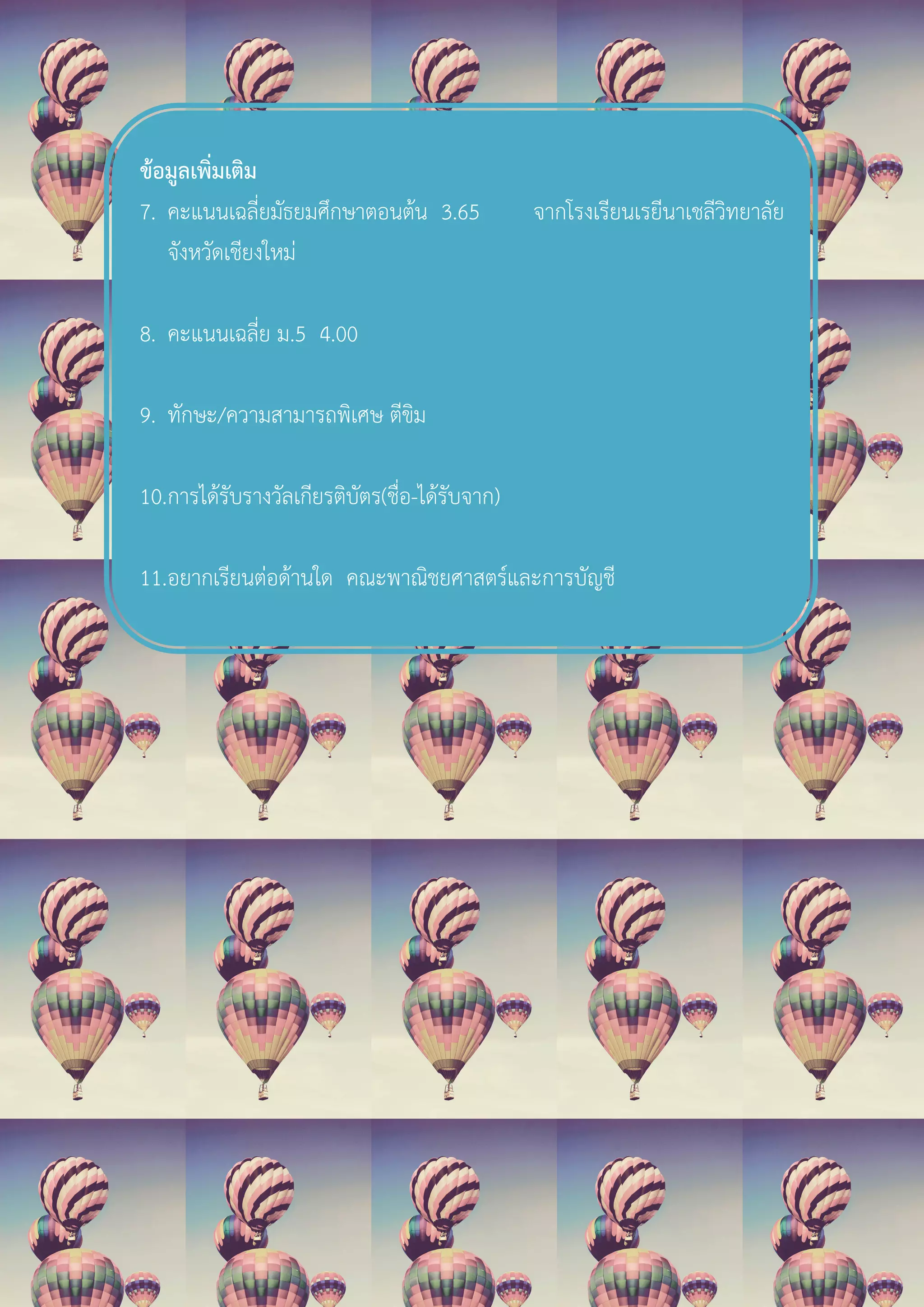 ขอมูลเพิ่มเติม
7. คะแนนเฉลี่ยมัธยมศึกษาตอนตน 3.65 จากโรงเรียนเรยีนาเชลีวิทยาลัย
จังหวัดเชียงใหม
8. คะแนนเฉลี่ย ม.5 4.00
9. ทักษะ/ความสามารถพิเศษ ตีขิม
10.การไดรับรางวัลเกียรติบัตร(ชื่อ-ไดรับจาก)
11.อยากเรียนตอดานใด คณะพาณิชยศาสตรและการบัญชี
 