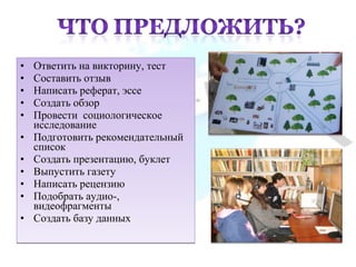 • Ответить на викторину, тест
• Составить отзыв
• Написать реферат, эссе
• Создать обзор
• Провести социологическое
исследование
• Подготовить рекомендательный
список
• Создать презентацию, буклет
• Выпустить газету
• Написать рецензию
• Подобрать аудио-,
видеофрагменты
• Создать базу данных
• Ответить на викторину, тест
• Составить отзыв
• Написать реферат, эссе
• Создать обзор
• Провести социологическое
исследование
• Подготовить рекомендательный
список
• Создать презентацию, буклет
• Выпустить газету
• Написать рецензию
• Подобрать аудио-,
видеофрагменты
• Создать базу данных
 