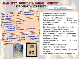 Квесты могут быть командные и
рассчитанные на неорганизованных
читателей.
Варианты связки сюжета игры:
- конкретный герой книги;
- конкретная книга;
- определенный автор;
- сквозная тема, по которой подбираются
задания.
В основе всех квестов лежат
интерактивные выставки-инсталляции, с
которыми работают сотрудники
библиотеки.
• «Вселенная школьных наук»
• «Пиратские библиосумерки»
• «По планетам с Маленьким принцем»
• Библиотечный квест «Путешествие
Кролика-Книголюба по ночной
библиотеке»
• Семейный квест «Книжная галактика»
• Новогодний квест в библиотеке
• Библиотечный квест «Ночной дозор»
• Квест-игра «Курган: личность в истории»
• Литературный квест «Д.Г. Байрон - певец
свободы и любви»
• Библиографический квест «Искатели
кладов»
• Квест «Городские лабиринты»
• Квест «Пиратские сумерки»
• Литературно-правовой квест «В поисках
истины»
• Библиотечный квест «Ночь в городе N»
 