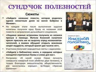 Сюжеты
 «Найдите название повести, которая родилась
одним ненастным днем на вилле Байрона в
Женеве».
 На каждом этапе после выполнения задания
капитаны получали одну букву из названия этой
повести и направление дальнейшего следования.
• «Недавно земные астрономы получили из космоса
призыв о помощи. Жители Книжной галактики
просят прислать им на выручку отряд космонавтов-
читателей, а взамен обещают открыть землянам
секрет мудрости, который хранят две тысячи лет».
• Участники получают маршрутные листы с заданиями.
• «Найдите в библиотеке книги, в середине которых
находятся спрятанные буквы и слова для вас».
• Например: «В какой сказке Серая личность
совершила коварный план убийства двух человека, и
только благодаря вмешательству общественности,
все закончилось хорошо». Ш.Перро «Красная
Шапочка»
 