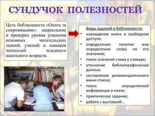 Виды заданий в библиоквесте:
• нахождение книги в свободном
доступе;
• определение понятия или
определение слова по его
значению;
• поиск значения слова в словаре;
• уточнение библиографических
данных;
• составление рекомендательного
мини-списка;
• поиск определённой
информации в книге;
• практическое задание;
• работа с выставкой…
Цель библиоквеста «Охота за
сокровищами»: закрепление
и проверка уровня усвоения
основных читательских
знаний, умений и навыков
читателей младшего
школьного возраста.
 