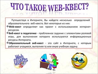 Путешествуя в Интернете, Вы найдете несколько определений
образовательного веб-квеста. Вот некоторые из них:
Web-квест определяют как проект с использованием интернет-
ресурсов.
Веб-квест в педагогике - проблемное задание с элементами ролевой
игры, для выполнения которого используются информационные
ресурсы Интернета.
Образовательный веб-квест - это сайт в Интернете, с которым
работают учащиеся, выполняя ту или иную учебную задачу.
 