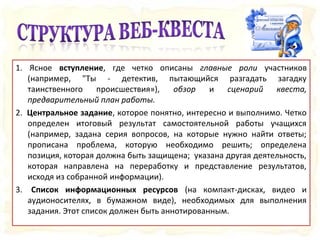 1. Ясное вступление, где четко описаны главные роли участников
(например, "Ты - детектив, пытающийся разгадать загадку
таинственного происшествия»), обзор и сценарий квеста,
предварительный план работы.
2. Центральное задание, которое понятно, интересно и выполнимо. Четко
определен итоговый результат самостоятельной работы учащихся
(например, задана серия вопросов, на которые нужно найти ответы;
прописана проблема, которую необходимо решить; определена
позиция, которая должна быть защищена; указана другая деятельность,
которая направлена на переработку и представление результатов,
исходя из собранной информации).
3. Список информационных ресурсов (на компакт-дисках, видео и
аудионосителях, в бумажном виде), необходимых для выполнения
задания. Этот список должен быть аннотированным.
 