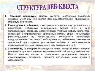 4. Описание процедуры работы, которую необходимо выполнить
каждому участнику или группе при самостоятельном прохождении
маршрута веб-квеста.
5. Руководство к действиям, в котором описывается, как организовать и
представить собранную информацию. Может быть в виде
направляющих вопросов, организующих учебную работу (например,
связанных с определением временных рамок, общей концепцией,
рекомендациями по использованию электронных источников,
представлением "заготовок" веб-страниц во избежание технических
трудностей при создании участниками веб-квеста самостоятельных
страничек как результата изученного ими материала и др.).
6. Заключение, в котором суммируется опыт, который будет получен
учащимися при выполнении самостоятельной работы над веб-квестом.
Иногда полезно ввести в заключение риторические вопросы,
стимулирующие активность учащихся продолжить свои опыты в
дальнейшем.
 