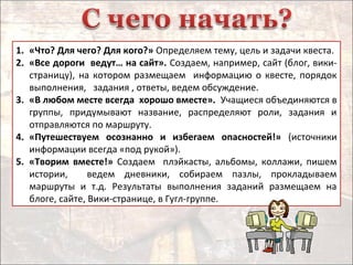 1. «Что? Для чего? Для кого?» Определяем тему, цель и задачи квеста.
2. «Все дороги ведут… на сайт». Создаем, например, сайт (блог, вики-
страницу), на котором размещаем информацию о квесте, порядок
выполнения, задания , ответы, ведем обсуждение.
3. «В любом месте всегда хорошо вместе». Учащиеся объединяются в
группы, придумывают название, распределяют роли, задания и
отправляются по маршруту.
4. «Путешествуем осознанно и избегаем опасностей!» (источники
информации всегда «под рукой»).
5. «Творим вместе!» Создаем плэйкасты, альбомы, коллажи, пишем
истории, ведем дневники, собираем пазлы, прокладываем
маршруты и т.д. Результаты выполнения заданий размещаем на
блоге, сайте, Вики-странице, в Гугл-группе.
 