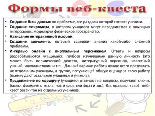 • Создание базы данных по проблеме, все разделы которой готовят ученики.
• Создание микромира, в котором учащиеся могут передвигаться с помощью
гиперссылок, моделируя физическое пространство.
• Написание интерактивной истории.
• Создание документа, который содержит анализ какой-либо сложной
проблемы.
• Интервью онлайн с виртуальным персонажем. Ответы и вопросы
разрабатываются учащимися, глубоко изучившими данную личность (это
может быть политический деятель, литературный персонаж, известный
ученый, инопланетянин и т.п.). Данный вариант работы лучше всего предлагать
не отдельным ученикам, а группе, получающей общую оценку за свою работу
(оценку дают остальные учащиеся и учитель).
• Продвижение по маршруту (учащиеся отвечают на вопросы, получают ключи,
баллы, фрагменты пазла, части слов или фраз и др.). Как правило, такой веб-
квест рассчитан на отдельных учеников.
 