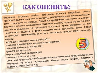 Ключевым разделом любого веб-квеста является подробная шкала
критериев оценки, опираясь на которую, участники проекта оценивают самих
себя, товарищей по команде. Этими же критериями пользуется и учитель.
Веб-квест является комплексным заданием, поэтому оценка его выполнения
должна основываться на нескольких критериях, ориентированных на тип
проблемного задания и форму представления результата. Bernie Dodge
рекомендует использовать от 4 до 8 критериев, которые могут включать
оценку:
•исследовательской и творческой работ;
•качества аргументации, оригинальности работы;
•навыков работы в микрогруппе;
•устного выступления;
•мультимедийной презентации;
•письменного текста и т.п.
Если квест представляет собой соревнование участников, продвигающихся по
маршруту, то можно использовать баллы, ключи, шифры, фрагменты
картинок, слова, фразы и др.
Ключевым разделом любого веб-квеста является подробная шкала
критериев оценки, опираясь на которую, участники проекта оценивают самих
себя, товарищей по команде. Этими же критериями пользуется и учитель.
Веб-квест является комплексным заданием, поэтому оценка его выполнения
должна основываться на нескольких критериях, ориентированных на тип
проблемного задания и форму представления результата. Bernie Dodge
рекомендует использовать от 4 до 8 критериев, которые могут включать
оценку:
•исследовательской и творческой работ;
•качества аргументации, оригинальности работы;
•навыков работы в микрогруппе;
•устного выступления;
•мультимедийной презентации;
•письменного текста и т.п.
Если квест представляет собой соревнование участников, продвигающихся по
маршруту, то можно использовать баллы, ключи, шифры, фрагменты
картинок, слова, фразы и др.
 