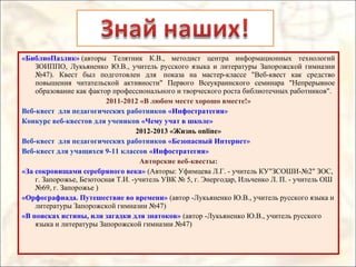 «БиблиоПазлик» (авторы Телятник К.В., методист центра информационных технологий
ЗОИППО, Лукьяненко Ю.В., учитель русского языка и литературы Запорожской гимназии
№47). Квест был подготовлен для показа на мастер-классе "Веб-квест как средство
повышения читательской активности" Первого Всеукраинского семинара "Непрерывное
образование как фактор профессионального и творческого роста библиотечных работников".
2011-2012 «В любом месте хорошо вместе!»
Веб-квест для педагогических работников «Инфостратегия»
Конкурс веб-квестов для учеников «Чему учат в школе»
2012-2013 «Жизнь online»
Веб-квест для педагогических работников «Безопасный Интернет»
Веб-квест для учащихся 9-11 классов «Инфостратегия»
Авторские веб-квесты:
«За сокровищами серебряного века» (Авторы: Уфимцева Л.Г. - учитель КУ"ЗСОШИ-№2" ЗОС,
г. Запорожье, Безотосная Т.И. -учитель УВК № 5, г. Энергодар, Ильченко Л. П. - учитель ОШ
№69, г. Запорожье )
«Орфографиада. Путешествие во времени» (автор -Лукьяненко Ю.В., учитель русского языка и
литературы Запорожской гимназии №47)
«В поисках истины, или загадки для знатоков» (автор -Лукьяненко Ю.В., учитель русского
языка и литературы Запорожской гимназии №47)
 