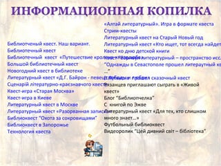 Библиотченый квест. Наш вариант.
Библиотечный квест
Библиотечный квест «Путешествие кролика-книголюба»
Большой библиотечный квест
Новогодний квест в библиотеке
Литературный квест «Д.Г. Байрон - певец свободы и любви»
Сценарій літературно-краєзнавчого квесту
Квест-игра «Старая Москва»
Квест-игра в Киеве
Литературный квест в Москве
Литературный квест «Разорванная записка»
Библиоквест “Охота за сокровищами”
Библиоквест в Запорожье
Технология квеста
«Алтай литературный». Игра в формате квеста
Стрим-квесты
Литературный квест на Старый Новый год
Литературный квест «Кто ищет, тот всегда найдет
Квест ко дню детской книги
Квест “Барнаул литературный – пространство иссл
“Однажды в Севастополе прошел литераутный кв
…”
В Луганске прошел сказочный квест
Рязанцев приглашают сыграть в «Живой
квест»
Блог “Библиопчелка”
С книгой по Эжве
Литературный квест «Для тех, кто слишком
много знает…»
Футбольный библиоквест
Видеоролик “Цей дивний світ – бібліотека”
 