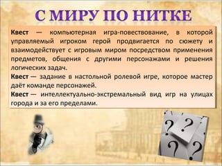 Квест — компьютерная игра-повествование, в которой
управляемый игроком герой продвигается по сюжету и
взаимодействует с игровым миром посредством применения
предметов, общения с другими персонажами и решения
логических задач.
Квест — задание в настольной ролевой игре, которое мастер
даёт команде персонажей.
Квест — интеллектуально-экстремальный вид игр на улицах
города и за его пределами.
Квест — компьютерная игра-повествование, в которой
управляемый игроком герой продвигается по сюжету и
взаимодействует с игровым миром посредством применения
предметов, общения с другими персонажами и решения
логических задач.
Квест — задание в настольной ролевой игре, которое мастер
даёт команде персонажей.
Квест — интеллектуально-экстремальный вид игр на улицах
города и за его пределами.
 
