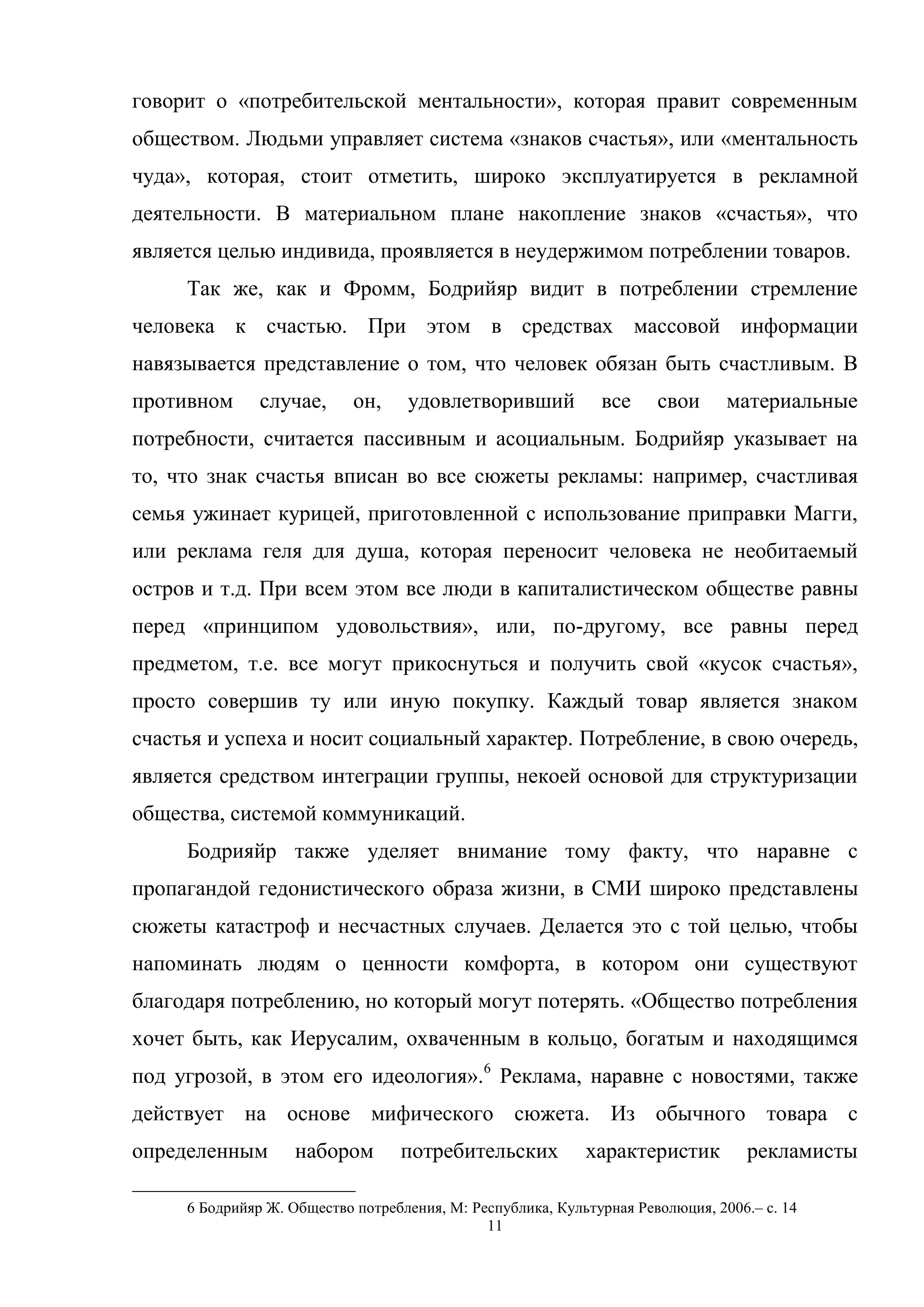 11
говорит о «потребительской ментальности», которая правит современным
обществом. Людьми управляет система «знаков счастья», или «ментальность
чуда», которая, стоит отметить, широко эксплуатируется в рекламной
деятельности. В материальном плане накопление знаков «счастья», что
является целью индивида, проявляется в неудержимом потреблении товаров.
Так же, как и Фромм, Бодрийяр видит в потреблении стремление
человека к счастью. При этом в средствах массовой информации
навязывается представление о том, что человек обязан быть счастливым. В
противном случае, он, удовлетворивший все свои материальные
потребности, считается пассивным и асоциальным. Бодрийяр указывает на
то, что знак счастья вписан во все сюжеты рекламы: например, счастливая
семья ужинает курицей, приготовленной с использование приправки Магги,
или реклама геля для душа, которая переносит человека не необитаемый
остров и т.д. При всем этом все люди в капиталистическом обществе равны
перед «принципом удовольствия», или, по-другому, все равны перед
предметом, т.е. все могут прикоснуться и получить свой «кусок счастья»,
просто совершив ту или иную покупку. Каждый товар является знаком
счастья и успеха и носит социальный характер. Потребление, в свою очередь,
является средством интеграции группы, некоей основой для структуризации
общества, системой коммуникаций.
Бодрияйр также уделяет внимание тому факту, что наравне с
пропагандой гедонистического образа жизни, в СМИ широко представлены
сюжеты катастроф и несчастных случаев. Делается это с той целью, чтобы
напоминать людям о ценности комфорта, в котором они существуют
благодаря потреблению, но который могут потерять. «Общество потребления
хочет быть, как Иерусалим, охваченным в кольцо, богатым и находящимся
под угрозой, в этом его идеология».6
Реклама, наравне с новостями, также
действует на основе мифического сюжета. Из обычного товара с
определенным набором потребительских характеристик рекламисты
6 Бодрийяр Ж. Общество потребления, М: Республика, Культурная Революция, 2006.– с. 14
 