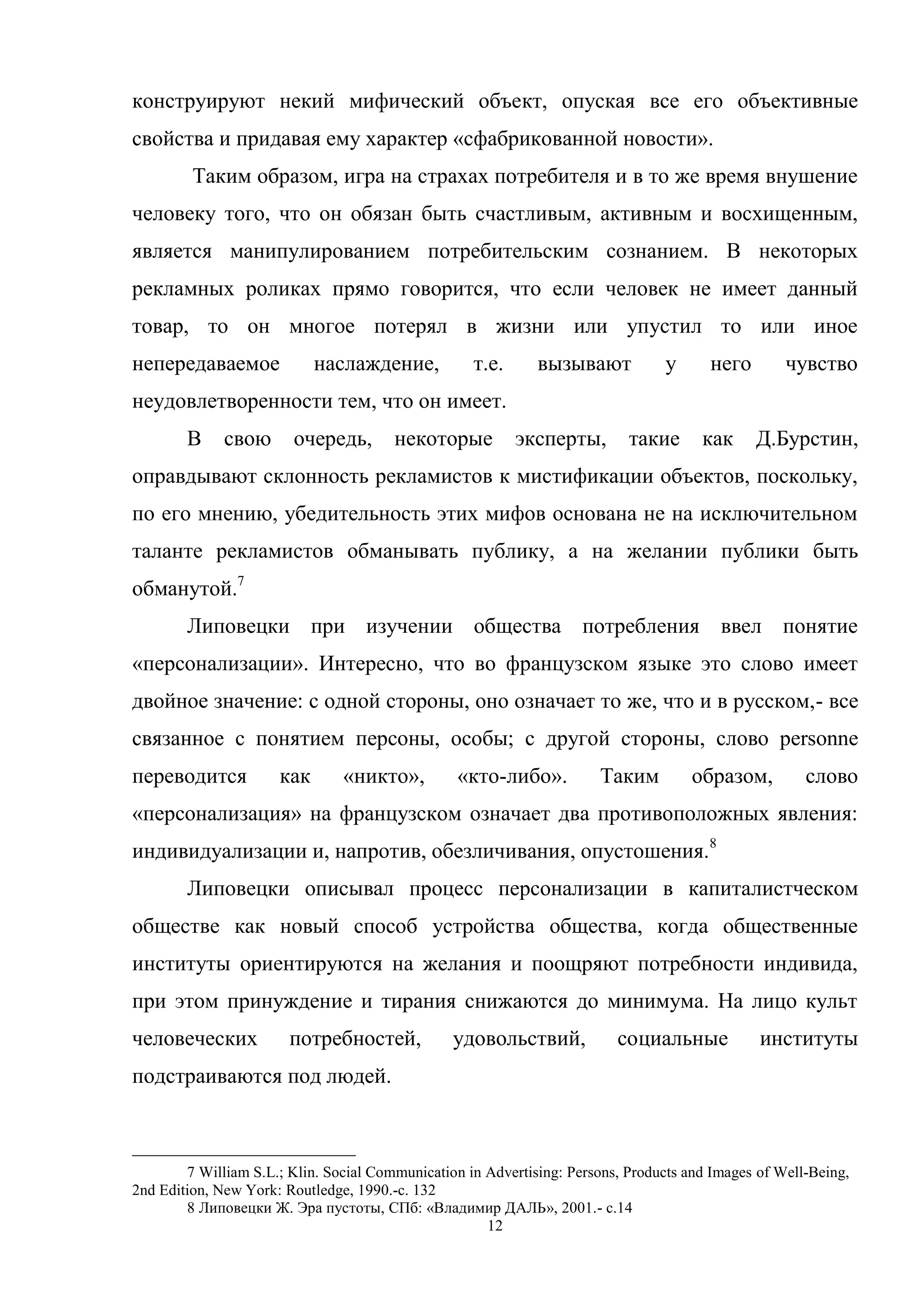 12
конструируют некий мифический объект, опуская все его объективные
свойства и придавая ему характер «сфабрикованной новости».
Таким образом, игра на страхах потребителя и в то же время внушение
человеку того, что он обязан быть счастливым, активным и восхищенным,
является манипулированием потребительским сознанием. В некоторых
рекламных роликах прямо говорится, что если человек не имеет данный
товар, то он многое потерял в жизни или упустил то или иное
непередаваемое наслаждение, т.е. вызывают у него чувство
неудовлетворенности тем, что он имеет.
В свою очередь, некоторые эксперты, такие как Д.Бурстин,
оправдывают склонность рекламистов к мистификации объектов, поскольку,
по его мнению, убедительность этих мифов основана не на исключительном
таланте рекламистов обманывать публику, а на желании публики быть
обманутой.7
Липовецки при изучении общества потребления ввел понятие
«персонализации». Интересно, что во французском языке это слово имеет
двойное значение: с одной стороны, оно означает то же, что и в русском,- все
связанное с понятием персоны, особы; с другой стороны, слово personne
переводится как «никто», «кто-либо». Таким образом, слово
«персонализация» на французском означает два противоположных явления:
индивидуализации и, напротив, обезличивания, опустошения.8
Липовецки описывал процесс персонализации в капиталистческом
обществе как новый способ устройства общества, когда общественные
институты ориентируются на желания и поощряют потребности индивида,
при этом принуждение и тирания снижаются до минимума. На лицо культ
человеческих потребностей, удовольствий, социальные институты
подстраиваются под людей.
7 William S.L.; Klin. Social Communication in Advertising: Persons, Products and Images of Well-Being,
2nd Edition, New York: Routledge, 1990.-с. 132
8 Липовецки Ж. Эра пустоты, СПб: «Владимир ДАЛЬ», 2001.- с.14
 