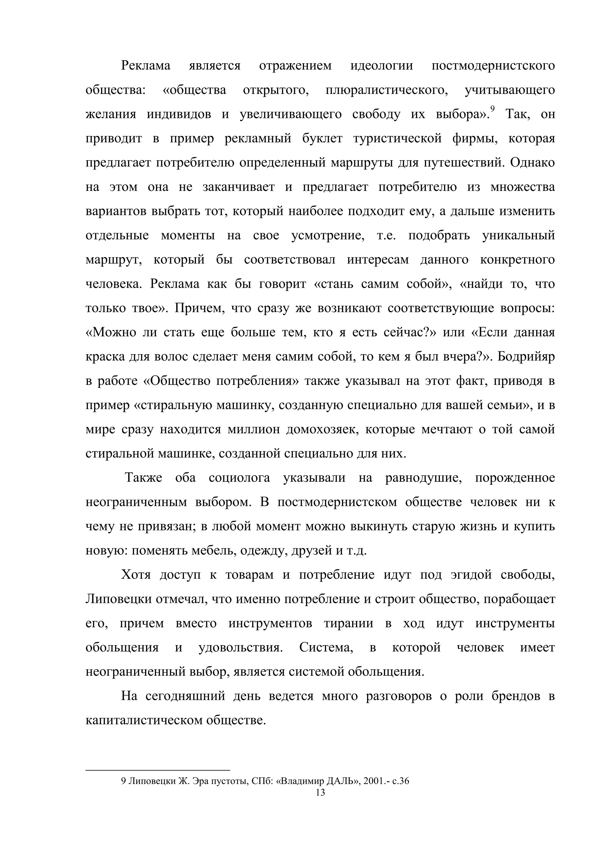 13
Реклама является отражением идеологии постмодернистского
общества: «общества открытого, плюралистического, учитывающего
желания индивидов и увеличивающего свободу их выбора».9
Так, он
приводит в пример рекламный буклет туристической фирмы, которая
предлагает потребителю определенный маршруты для путешествий. Однако
на этом она не заканчивает и предлагает потребителю из множества
вариантов выбрать тот, который наиболее подходит ему, а дальше изменить
отдельные моменты на свое усмотрение, т.е. подобрать уникальный
маршрут, который бы соответствовал интересам данного конкретного
человека. Реклама как бы говорит «стань самим собой», «найди то, что
только твое». Причем, что сразу же возникают соответствующие вопросы:
«Можно ли стать еще больше тем, кто я есть сейчас?» или «Если данная
краска для волос сделает меня самим собой, то кем я был вчера?». Бодрийяр
в работе «Общество потребления» также указывал на этот факт, приводя в
пример «стиральную машинку, созданную специально для вашей семьи», и в
мире сразу находится миллион домохозяек, которые мечтают о той самой
стиральной машинке, созданной специально для них.
Также оба социолога указывали на равнодушие, порожденное
неограниченным выбором. В постмодернистском обществе человек ни к
чему не привязан; в любой момент можно выкинуть старую жизнь и купить
новую: поменять мебель, одежду, друзей и т.д.
Хотя доступ к товарам и потребление идут под эгидой свободы,
Липовецки отмечал, что именно потребление и строит общество, порабощает
его, причем вместо инструментов тирании в ход идут инструменты
обольщения и удовольствия. Система, в которой человек имеет
неограниченный выбор, является системой обольщения.
На сегодняшний день ведется много разговоров о роли брендов в
капиталистическом обществе.
9 Липовецки Ж. Эра пустоты, СПб: «Владимир ДАЛЬ», 2001.- с.36
 