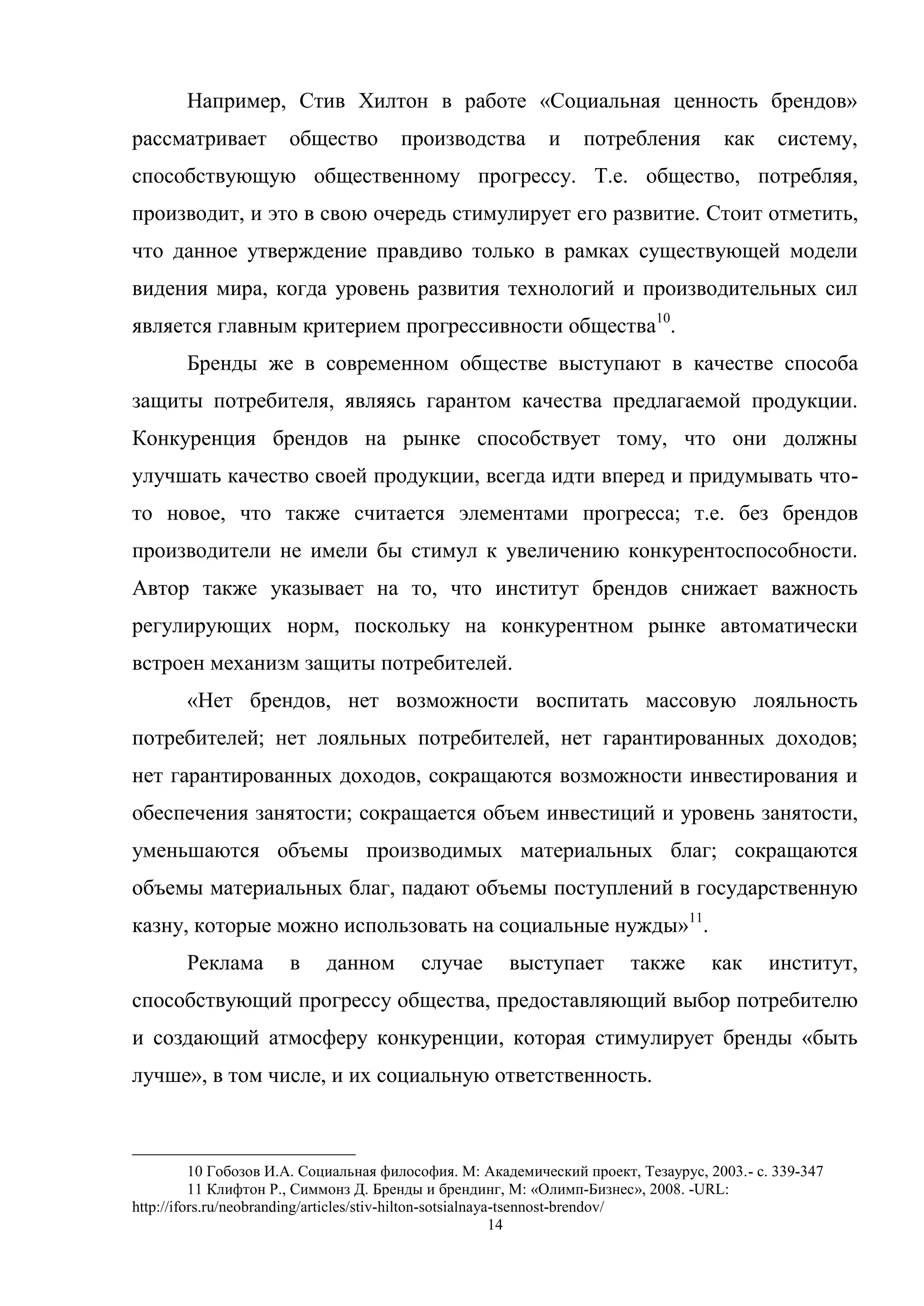 14
Например, Стив Хилтон в работе «Социальная ценность брендов»
рассматривает общество производства и потребления как систему,
способствующую общественному прогрессу. Т.е. общество, потребляя,
производит, и это в свою очередь стимулирует его развитие. Стоит отметить,
что данное утверждение правдиво только в рамках существующей модели
видения мира, когда уровень развития технологий и производительных сил
является главным критерием прогрессивности общества10
.
Бренды же в современном обществе выступают в качестве способа
защиты потребителя, являясь гарантом качества предлагаемой продукции.
Конкуренция брендов на рынке способствует тому, что они должны
улучшать качество своей продукции, всегда идти вперед и придумывать что-
то новое, что также считается элементами прогресса; т.е. без брендов
производители не имели бы стимул к увеличению конкурентоспособности.
Автор также указывает на то, что институт брендов снижает важность
регулирующих норм, поскольку на конкурентном рынке автоматически
встроен механизм защиты потребителей.
«Нет брендов, нет возможности воспитать массовую лояльность
потребителей; нет лояльных потребителей, нет гарантированных доходов;
нет гарантированных доходов, сокращаются возможности инвестирования и
обеспечения занятости; сокращается объем инвестиций и уровень занятости,
уменьшаются объемы производимых материальных благ; сокращаются
объемы материальных благ, падают объемы поступлений в государственную
казну, которые можно использовать на социальные нужды»11
.
Реклама в данном случае выступает также как институт,
способствующий прогрессу общества, предоставляющий выбор потребителю
и создающий атмосферу конкуренции, которая стимулирует бренды «быть
лучше», в том числе, и их социальную ответственность.
10 Гобозов И.А. Социальная философия. М: Академический проект, Тезаурус, 2003.- с. 339-347
11 Клифтон Р., Симмонз Д. Бренды и брендинг, М: «Олимп-Бизнес», 2008. -URL:
http://ifors.ru/neobranding/articles/stiv-hilton-sotsialnaya-tsennost-brendov/
 