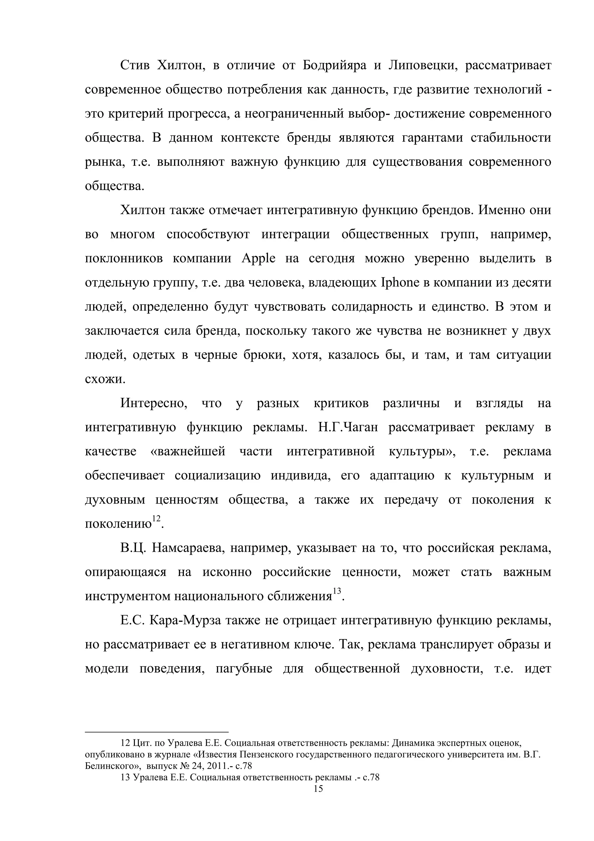 15
Стив Хилтон, в отличие от Бодрийяра и Липовецки, рассматривает
современное общество потребления как данность, где развитие технологий -
это критерий прогресса, а неограниченный выбор- достижение современного
общества. В данном контексте бренды являются гарантами стабильности
рынка, т.е. выполняют важную функцию для существования современного
общества.
Хилтон также отмечает интегративную функцию брендов. Именно они
во многом способствуют интеграции общественных групп, например,
поклонников компании Apple на сегодня можно уверенно выделить в
отдельную группу, т.е. два человека, владеющих Iphone в компании из десяти
людей, определенно будут чувствовать солидарность и единство. В этом и
заключается сила бренда, поскольку такого же чувства не возникнет у двух
людей, одетых в черные брюки, хотя, казалось бы, и там, и там ситуации
схожи.
Интересно, что у разных критиков различны и взгляды на
интегративную функцию рекламы. Н.Г.Чаган рассматривает рекламу в
качестве «важнейшей части интегративной культуры», т.е. реклама
обеспечивает социализацию индивида, его адаптацию к культурным и
духовным ценностям общества, а также их передачу от поколения к
поколению12
.
В.Ц. Намсараева, например, указывает на то, что российская реклама,
опирающаяся на исконно российские ценности, может стать важным
инструментом национального сближения13
.
Е.С. Кара-Мурза также не отрицает интегративную функцию рекламы,
но рассматривает ее в негативном ключе. Так, реклама транслирует образы и
модели поведения, пагубные для общественной духовности, т.е. идет
12 Цит. по Уралева Е.Е. Социальная ответственность рекламы: Динамика экспертных оценок,
опубликовано в журнале «Известия Пензенского государственного педагогического университета им. В.Г.
Белинского», выпуск № 24, 2011.- c.78
13 Уралева Е.Е. Социальная ответственность рекламы .- c.78
 
