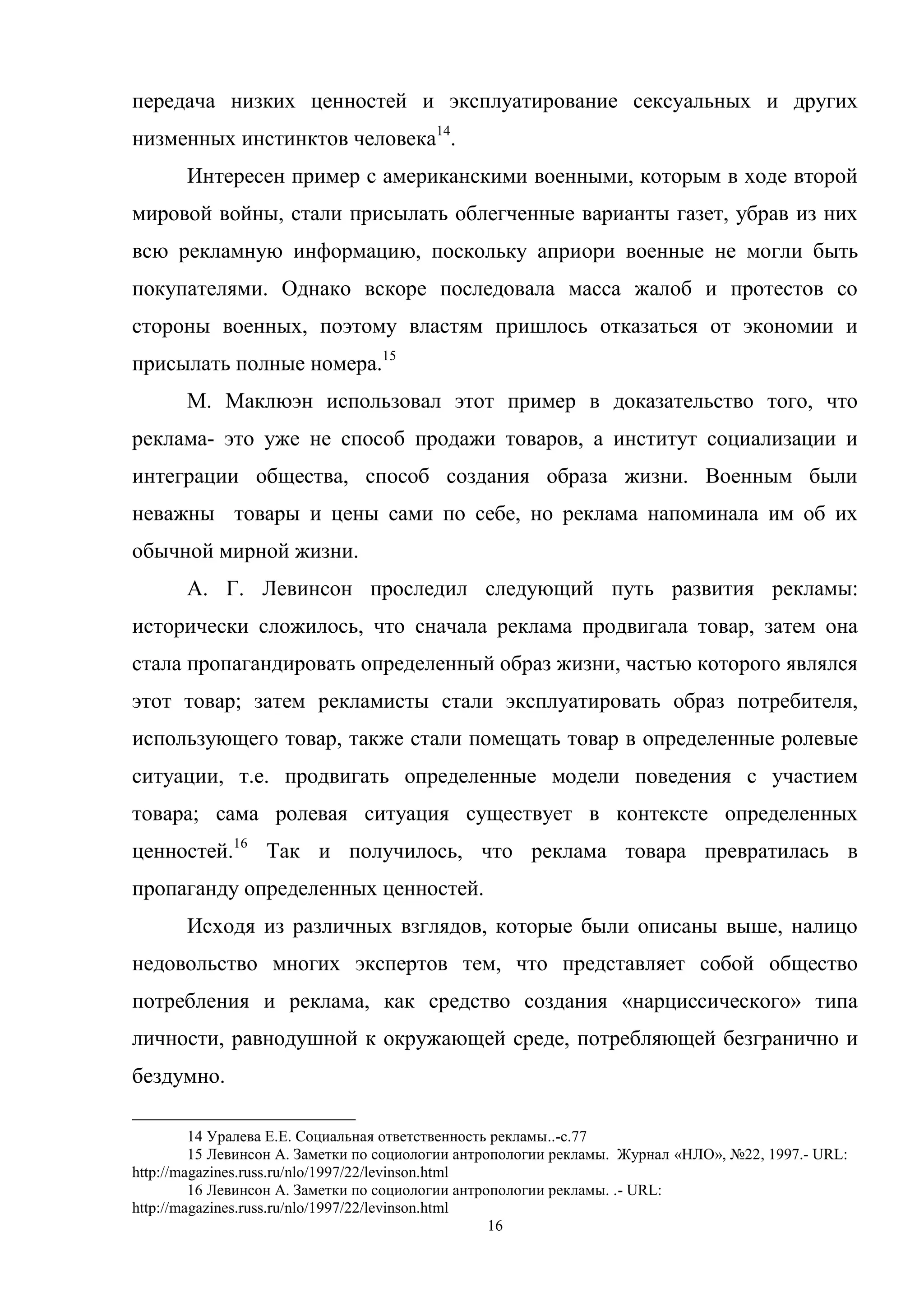 16
передача низких ценностей и эксплуатирование сексуальных и других
низменных инстинктов человека14
.
Интересен пример с американскими военными, которым в ходе второй
мировой войны, стали присылать облегченные варианты газет, убрав из них
всю рекламную информацию, поскольку априори военные не могли быть
покупателями. Однако вскоре последовала масса жалоб и протестов со
стороны военных, поэтому властям пришлось отказаться от экономии и
присылать полные номера.15
М. Маклюэн использовал этот пример в доказательство того, что
реклама- это уже не способ продажи товаров, а институт социализации и
интеграции общества, способ создания образа жизни. Военным были
неважны товары и цены сами по себе, но реклама напоминала им об их
обычной мирной жизни.
А. Г. Левинсон проследил следующий путь развития рекламы:
исторически сложилось, что сначала реклама продвигала товар, затем она
стала пропагандировать определенный образ жизни, частью которого являлся
этот товар; затем рекламисты стали эксплуатировать образ потребителя,
использующего товар, также стали помещать товар в определенные ролевые
ситуации, т.е. продвигать определенные модели поведения с участием
товара; сама ролевая ситуация существует в контексте определенных
ценностей.16
Так и получилось, что реклама товара превратилась в
пропаганду определенных ценностей.
Исходя из различных взглядов, которые были описаны выше, налицо
недовольство многих экспертов тем, что представляет собой общество
потребления и реклама, как средство создания «нарциссического» типа
личности, равнодушной к окружающей среде, потребляющей безгранично и
бездумно.
14 Уралева Е.Е. Социальная ответственность рекламы..-с.77
15 Левинсон А. Заметки по социологии антропологии рекламы. Журнал «НЛО», №22, 1997.- URL:
http://magazines.russ.ru/nlo/1997/22/levinson.html
16 Левинсон А. Заметки по социологии антропологии рекламы. .- URL:
http://magazines.russ.ru/nlo/1997/22/levinson.html
 